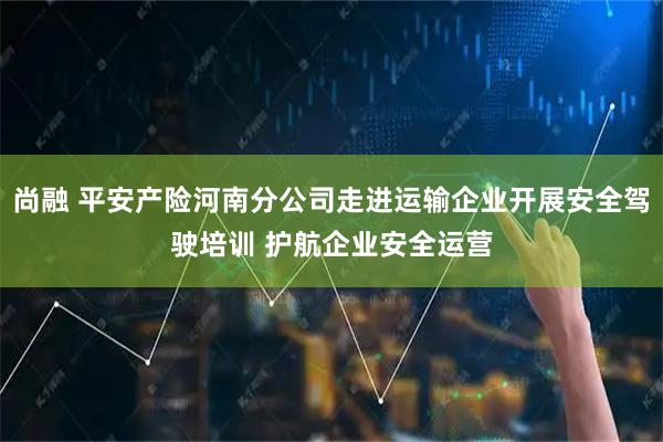 尚融 平安产险河南分公司走进运输企业开展安全驾驶培训 护航企业安全运营