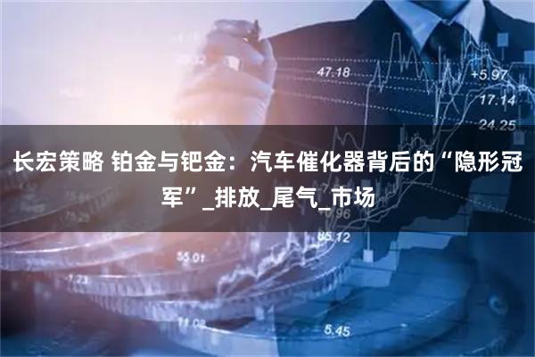 长宏策略 铂金与钯金：汽车催化器背后的“隐形冠军”_排放_尾气_市场