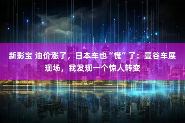 新影宝 油价涨了，日本车也“慌”了：曼谷车展现场，我发现一个惊人转变