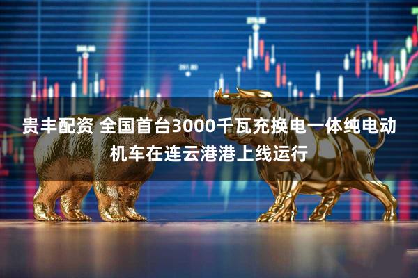 贵丰配资 全国首台3000千瓦充换电一体纯电动机车在连云港港上线运行