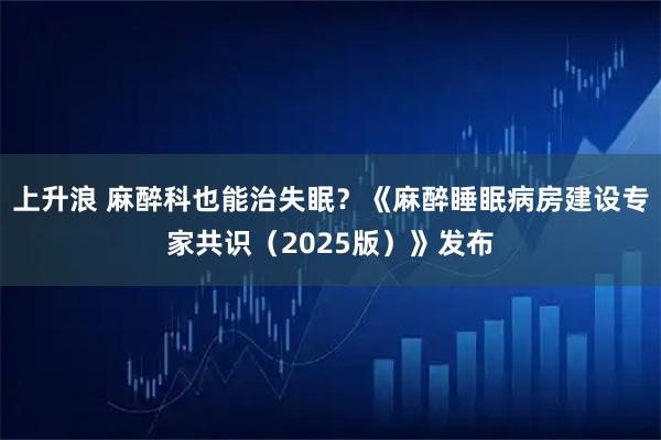上升浪 麻醉科也能治失眠？《麻醉睡眠病房建设专家共识（2025版）》发布
