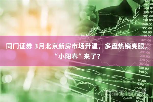 同门证券 3月北京新房市场升温，多盘热销亮眼，“小阳春”来了？