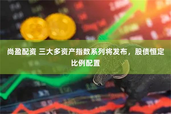 尚盈配资 三大多资产指数系列将发布，股债恒定比例配置