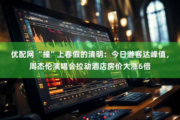 优配网 “撞”上春假的清明：今日游客达峰值，周杰伦演唱会拉动酒店房价大涨6倍