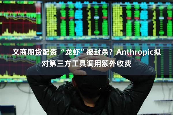 文商期货配资 “龙虾”被封杀？Anthropic拟对第三方工具调用额外收费