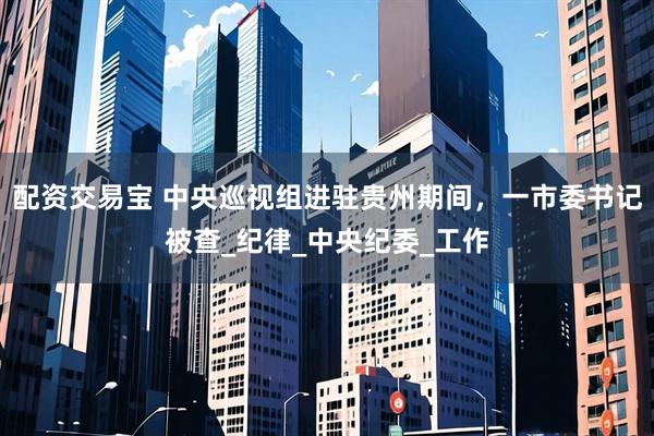 配资交易宝 中央巡视组进驻贵州期间，一市委书记被查_纪律_中央纪委_工作