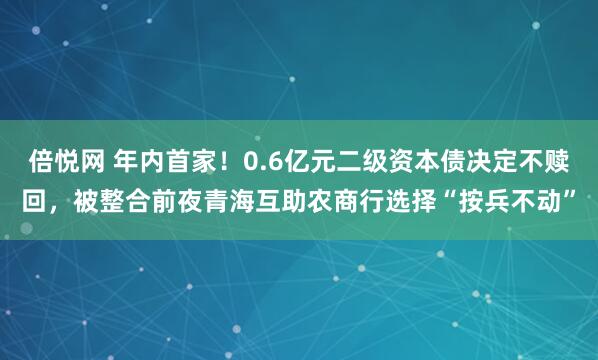 倍悦网 年内首家！0.6亿元二级资本债决定不赎回，被整合前夜青海互助农商行选择“按兵不动”