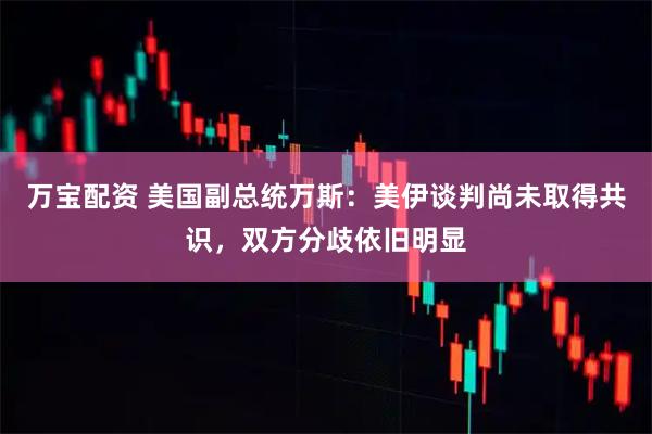 万宝配资 美国副总统万斯：美伊谈判尚未取得共识，双方分歧依旧明显